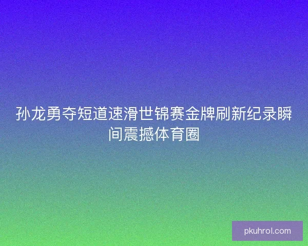 孙龙勇夺短道速滑世锦赛金牌刷新纪录瞬间震撼体育圈