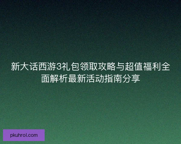新大话西游3礼包领取攻略与超值福利全面解析最新活动指南分享