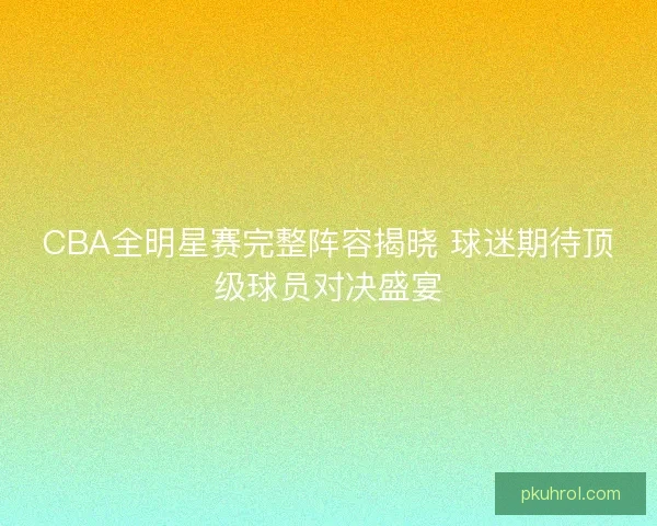 CBA全明星赛完整阵容揭晓 球迷期待顶级球员对决盛宴