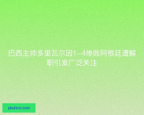巴西主帅多里瓦尔因1-4惨败阿根廷遭解职引发广泛关注