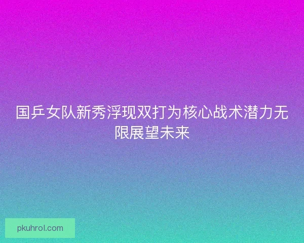 国乒女队新秀浮现双打为核心战术潜力无限展望未来