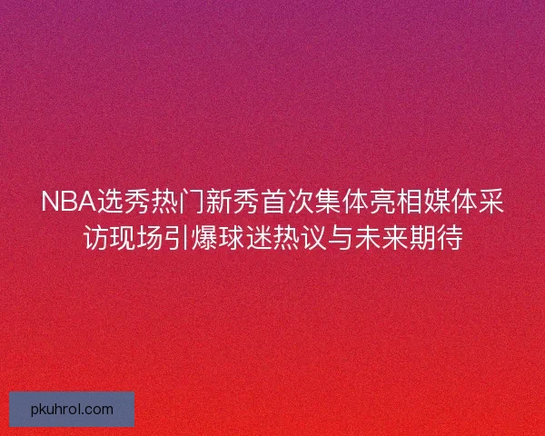 NBA选秀热门新秀首次集体亮相媒体采访现场引爆球迷热议与未来期待