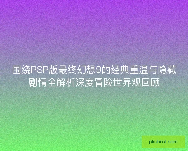 围绕PSP版最终幻想9的经典重温与隐藏剧情全解析深度冒险世界观回顾
