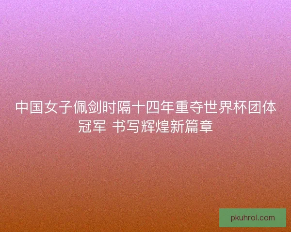 中国女子佩剑时隔十四年重夺世界杯团体冠军 书写辉煌新篇章