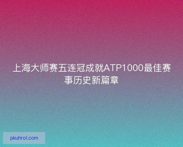 上海大师赛五连冠成就ATP1000最佳赛事历史新篇章