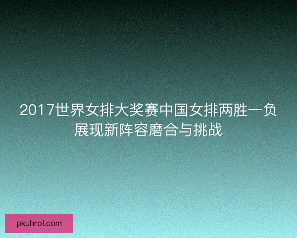 2017世界女排大奖赛中国女排两胜一负展现新阵容磨合与挑战