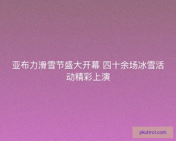 亚布力滑雪节盛大开幕 四十余场冰雪活动精彩上演