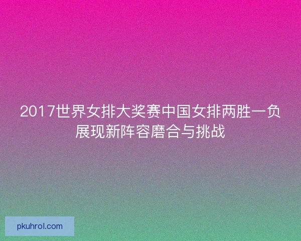 2017世界女排大奖赛中国女排两胜一负展现新阵容磨合与挑战
