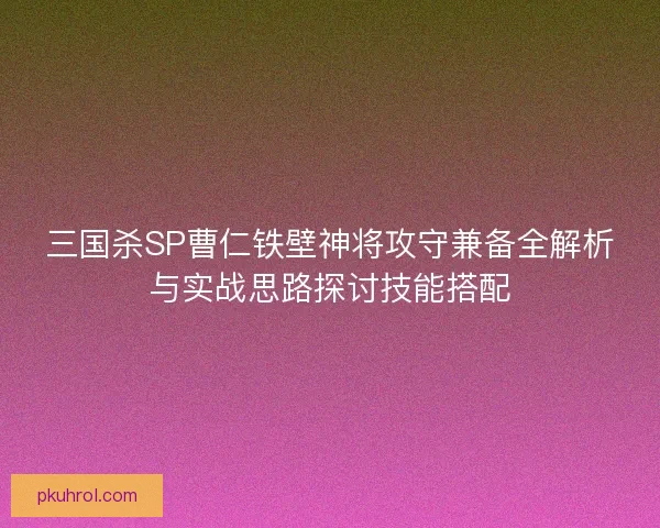 三国杀SP曹仁铁壁神将攻守兼备全解析与实战思路探讨技能搭配