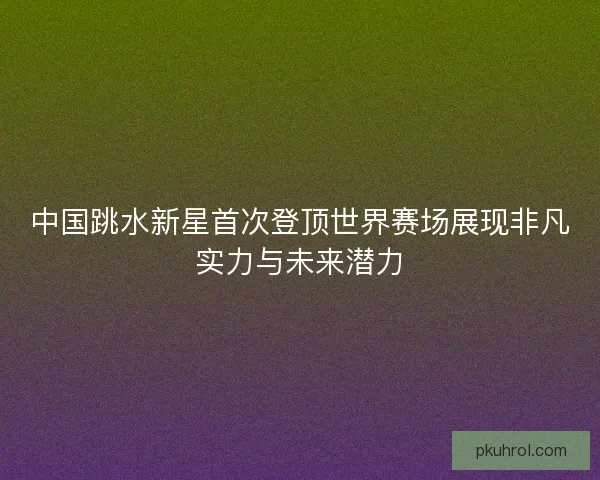 中国跳水新星首次登顶世界赛场展现非凡实力与未来潜力